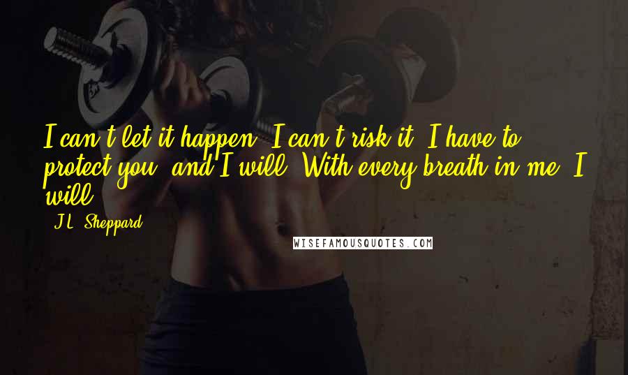 J.L. Sheppard Quotes: I can't let it happen. I can't risk it. I have to protect you, and I will. With every breath in me, I will.