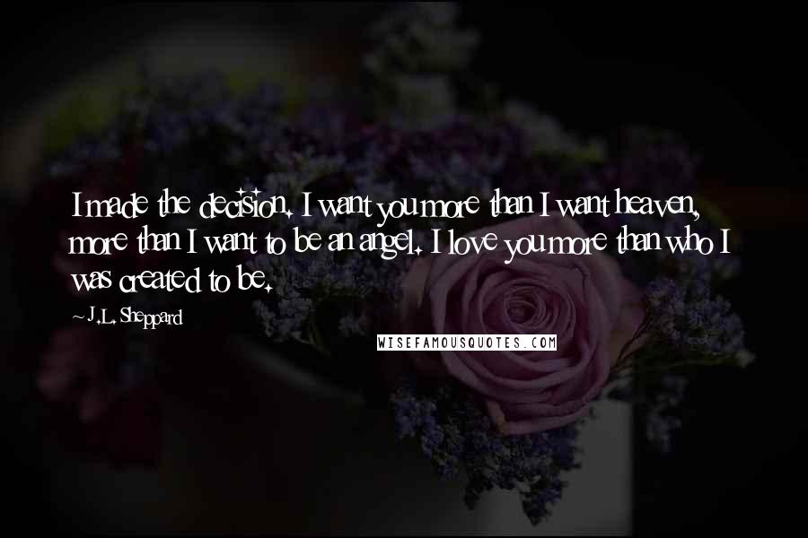 J.L. Sheppard Quotes: I made the decision. I want you more than I want heaven, more than I want to be an angel. I love you more than who I was created to be.