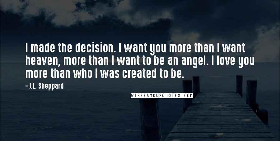 J.L. Sheppard Quotes: I made the decision. I want you more than I want heaven, more than I want to be an angel. I love you more than who I was created to be.