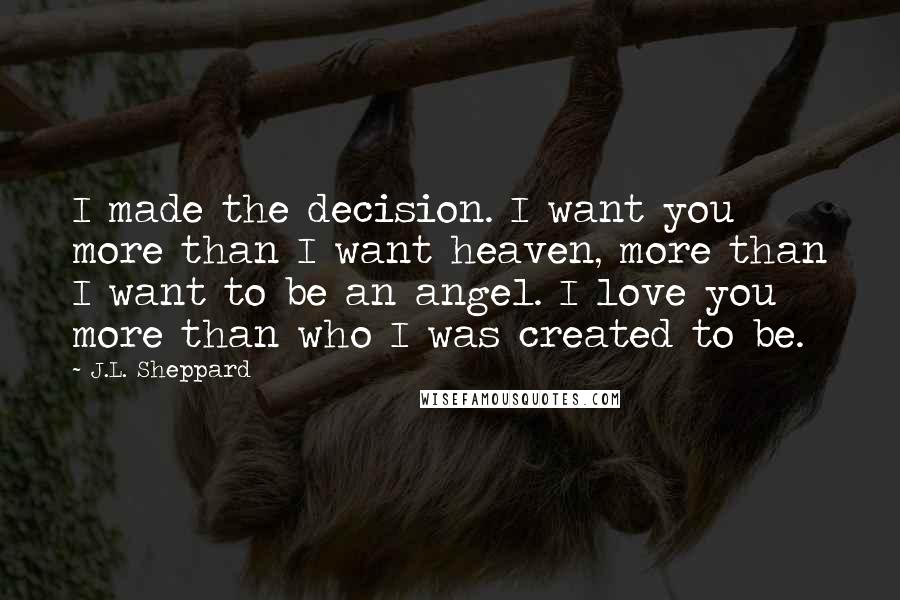 J.L. Sheppard Quotes: I made the decision. I want you more than I want heaven, more than I want to be an angel. I love you more than who I was created to be.