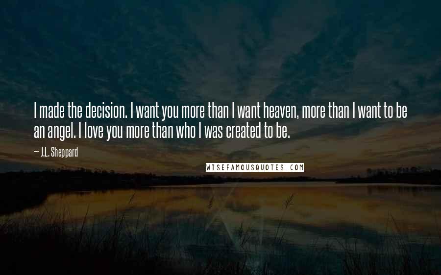 J.L. Sheppard Quotes: I made the decision. I want you more than I want heaven, more than I want to be an angel. I love you more than who I was created to be.