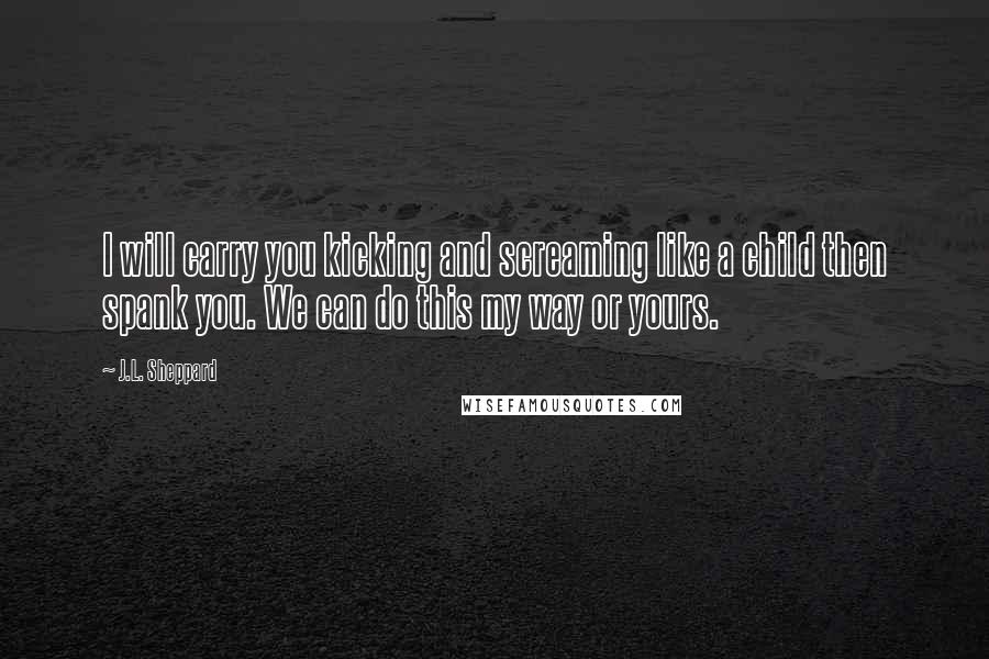 J.L. Sheppard Quotes: I will carry you kicking and screaming like a child then spank you. We can do this my way or yours.