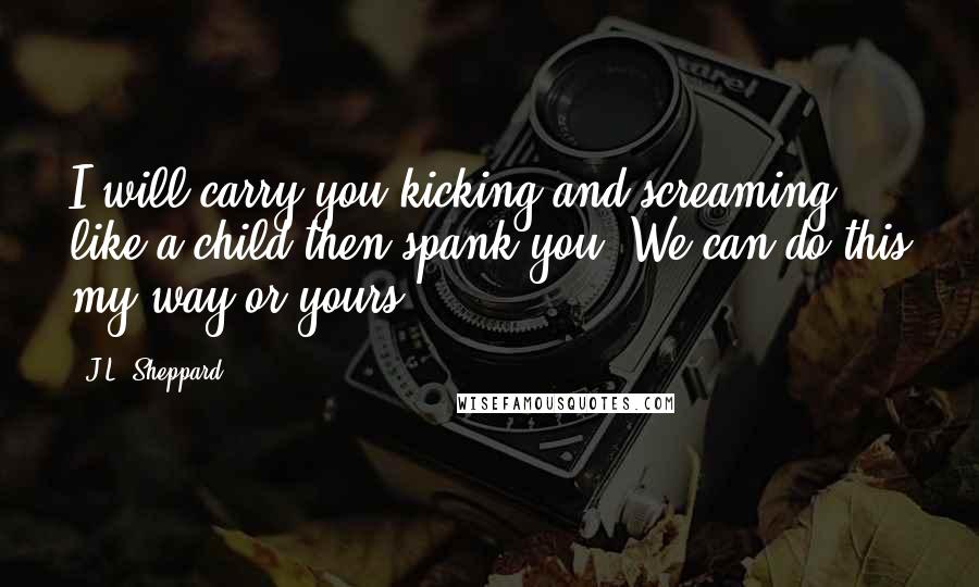 J.L. Sheppard Quotes: I will carry you kicking and screaming like a child then spank you. We can do this my way or yours.