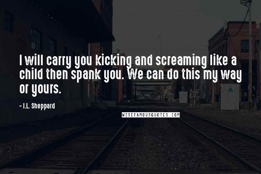 J.L. Sheppard Quotes: I will carry you kicking and screaming like a child then spank you. We can do this my way or yours.