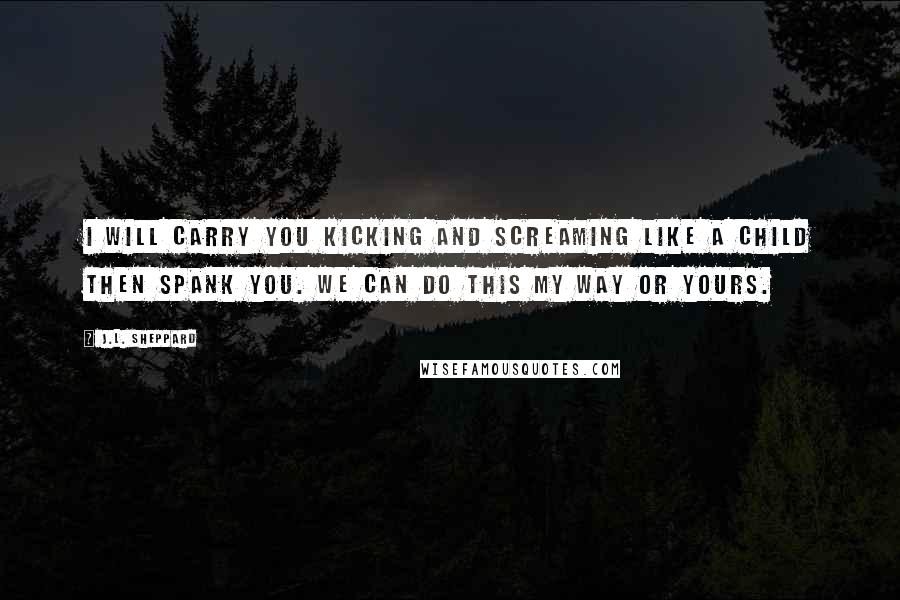 J.L. Sheppard Quotes: I will carry you kicking and screaming like a child then spank you. We can do this my way or yours.