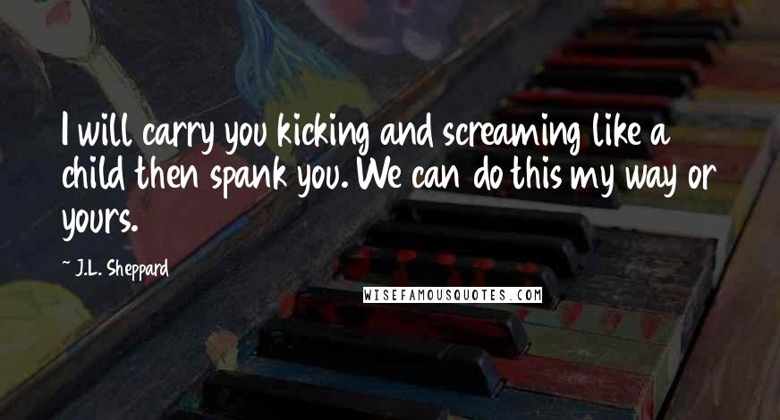 J.L. Sheppard Quotes: I will carry you kicking and screaming like a child then spank you. We can do this my way or yours.