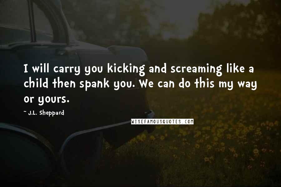 J.L. Sheppard Quotes: I will carry you kicking and screaming like a child then spank you. We can do this my way or yours.