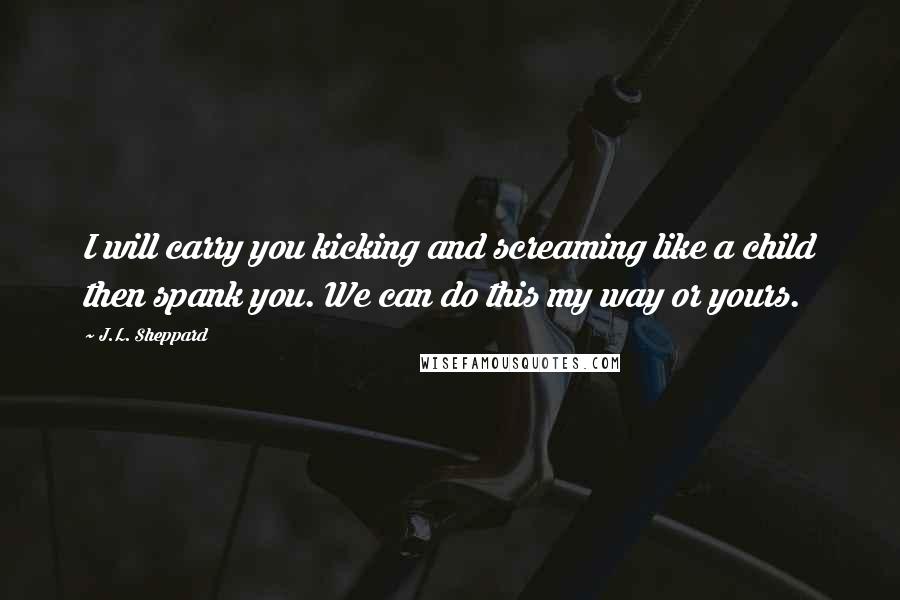 J.L. Sheppard Quotes: I will carry you kicking and screaming like a child then spank you. We can do this my way or yours.