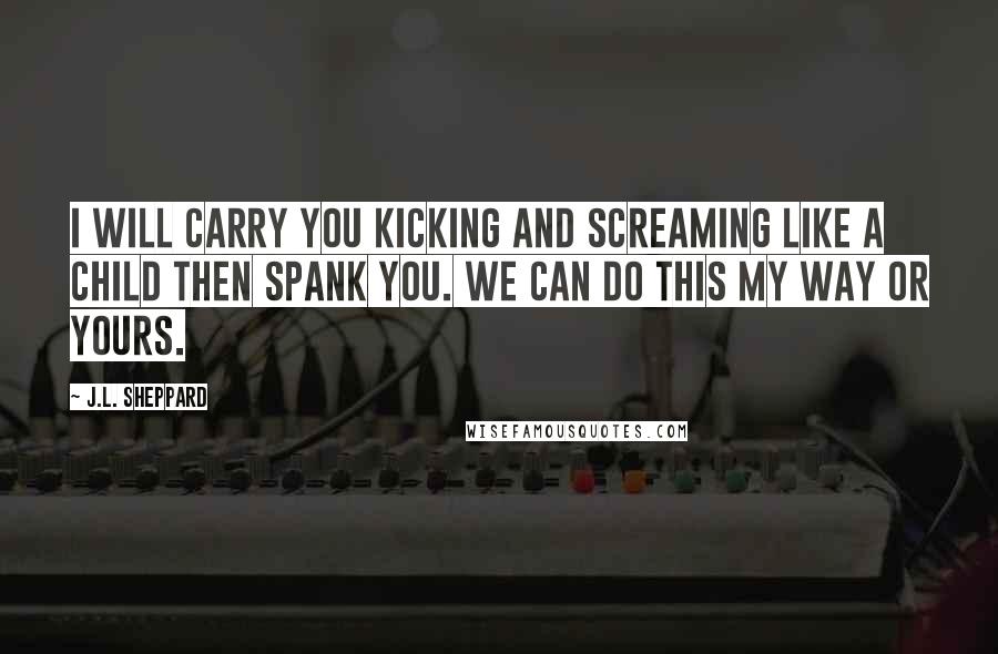 J.L. Sheppard Quotes: I will carry you kicking and screaming like a child then spank you. We can do this my way or yours.