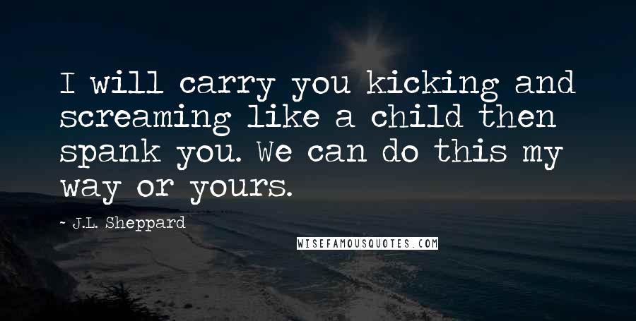 J.L. Sheppard Quotes: I will carry you kicking and screaming like a child then spank you. We can do this my way or yours.