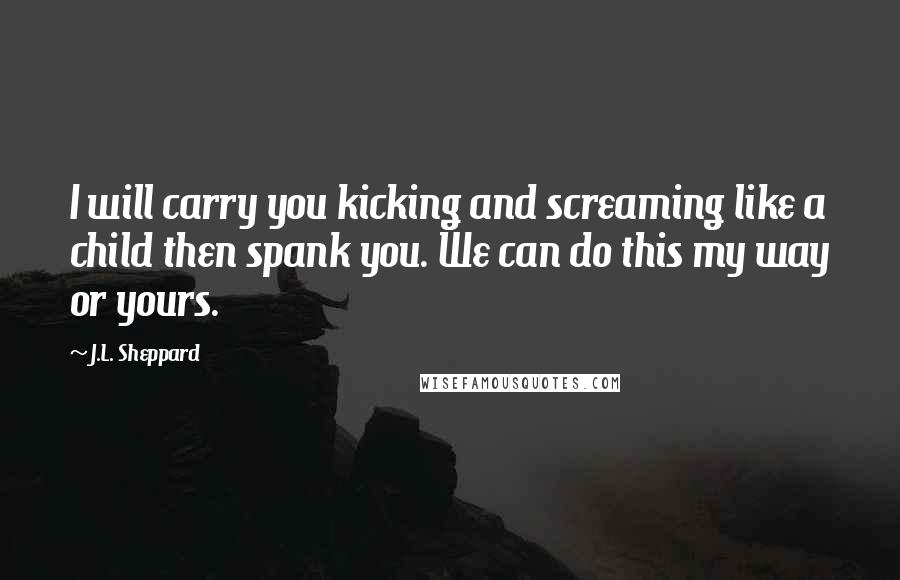 J.L. Sheppard Quotes: I will carry you kicking and screaming like a child then spank you. We can do this my way or yours.