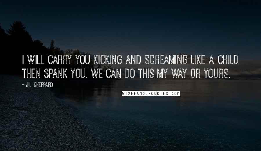 J.L. Sheppard Quotes: I will carry you kicking and screaming like a child then spank you. We can do this my way or yours.