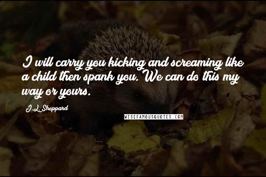 J.L. Sheppard Quotes: I will carry you kicking and screaming like a child then spank you. We can do this my way or yours.