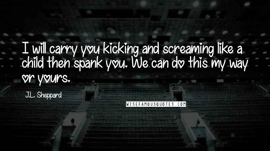 J.L. Sheppard Quotes: I will carry you kicking and screaming like a child then spank you. We can do this my way or yours.