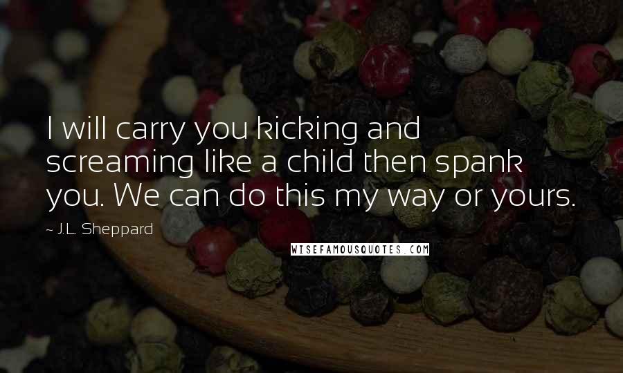 J.L. Sheppard Quotes: I will carry you kicking and screaming like a child then spank you. We can do this my way or yours.