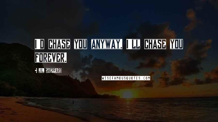 J.L. Sheppard Quotes: I'd chase you anyway. I'll chase you forever.