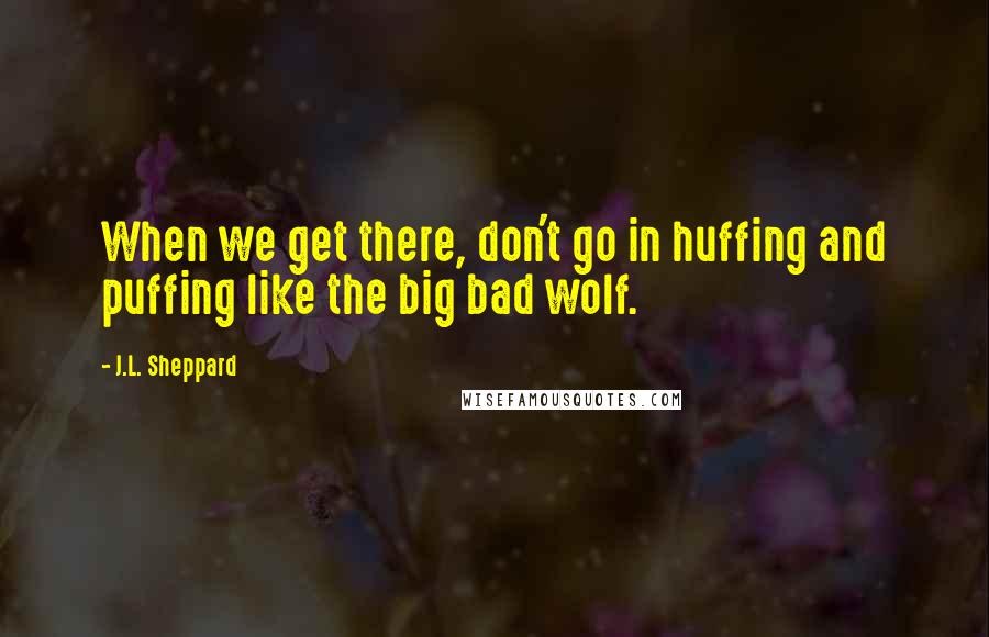 J.L. Sheppard Quotes: When we get there, don't go in huffing and puffing like the big bad wolf.