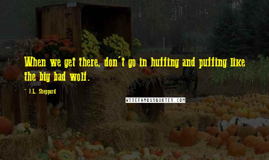 J.L. Sheppard Quotes: When we get there, don't go in huffing and puffing like the big bad wolf.