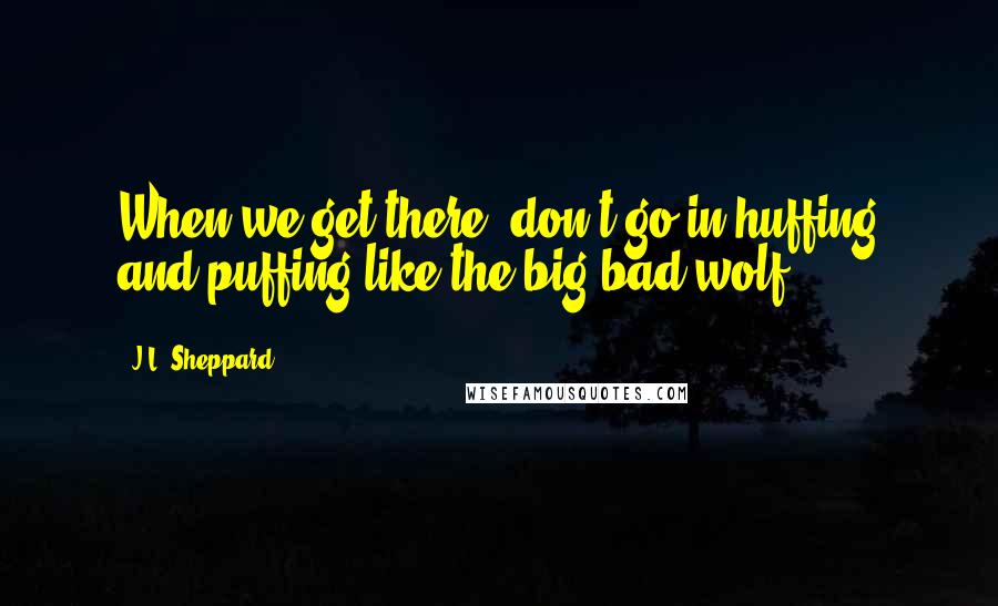 J.L. Sheppard Quotes: When we get there, don't go in huffing and puffing like the big bad wolf.