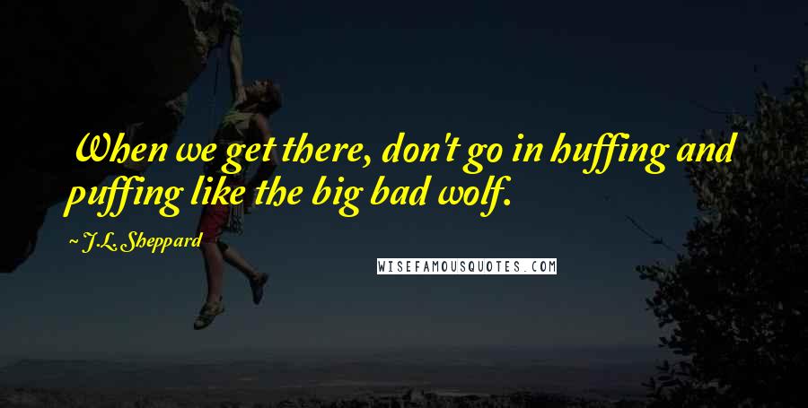 J.L. Sheppard Quotes: When we get there, don't go in huffing and puffing like the big bad wolf.