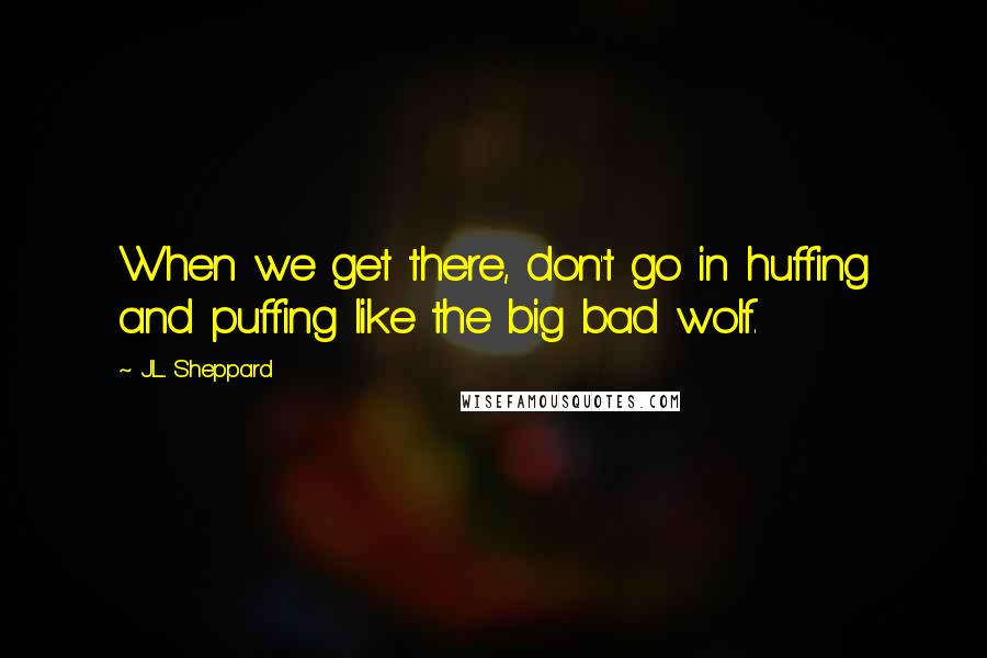 J.L. Sheppard Quotes: When we get there, don't go in huffing and puffing like the big bad wolf.
