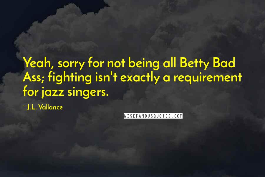 J.L. Vallance Quotes: Yeah, sorry for not being all Betty Bad Ass; fighting isn't exactly a requirement for jazz singers.