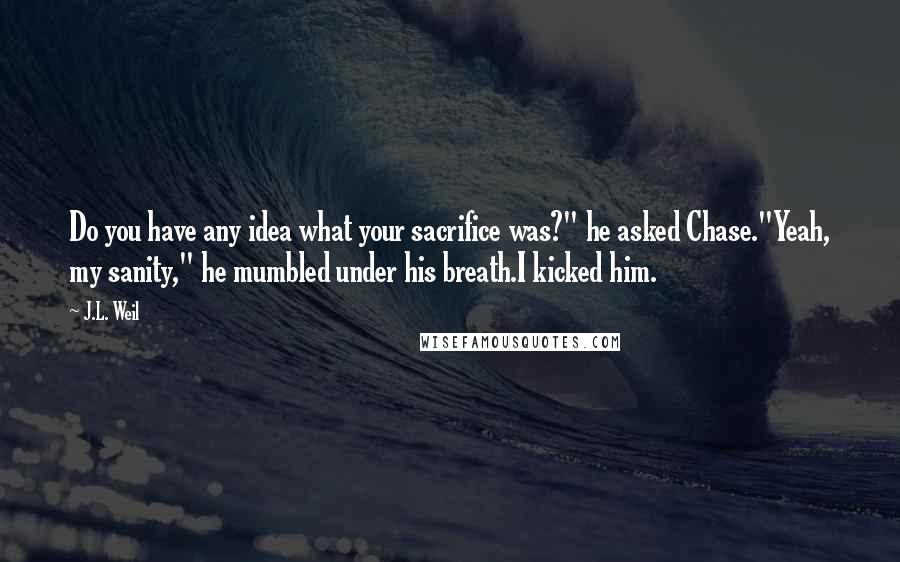 J.L. Weil Quotes: Do you have any idea what your sacrifice was?" he asked Chase."Yeah, my sanity," he mumbled under his breath.I kicked him.