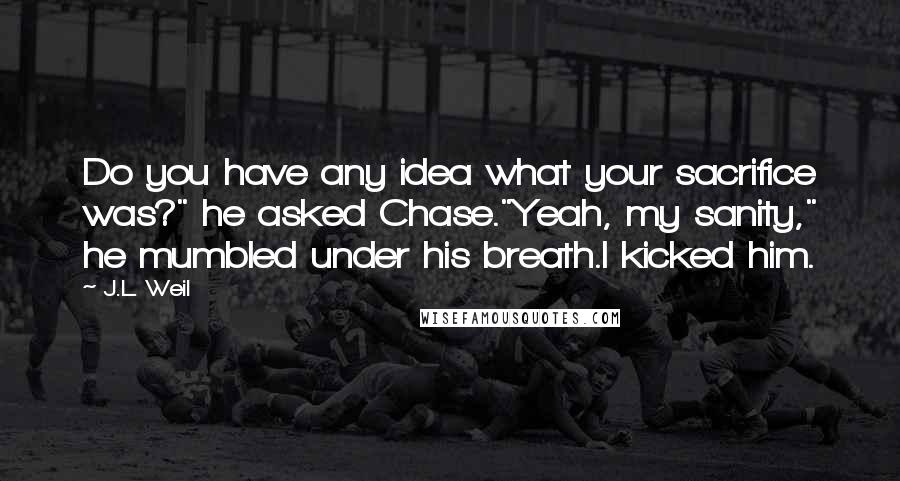 J.L. Weil Quotes: Do you have any idea what your sacrifice was?" he asked Chase."Yeah, my sanity," he mumbled under his breath.I kicked him.