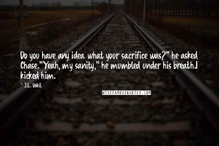 J.L. Weil Quotes: Do you have any idea what your sacrifice was?" he asked Chase."Yeah, my sanity," he mumbled under his breath.I kicked him.