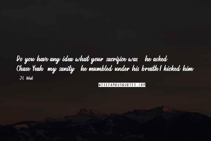 J.L. Weil Quotes: Do you have any idea what your sacrifice was?" he asked Chase."Yeah, my sanity," he mumbled under his breath.I kicked him.