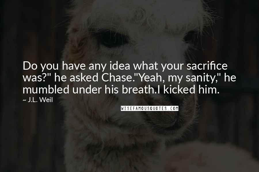 J.L. Weil Quotes: Do you have any idea what your sacrifice was?" he asked Chase."Yeah, my sanity," he mumbled under his breath.I kicked him.