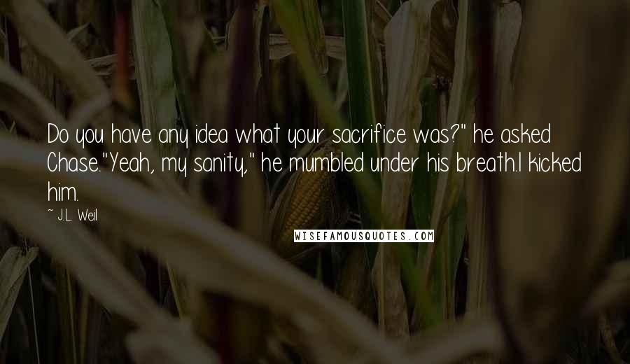 J.L. Weil Quotes: Do you have any idea what your sacrifice was?" he asked Chase."Yeah, my sanity," he mumbled under his breath.I kicked him.