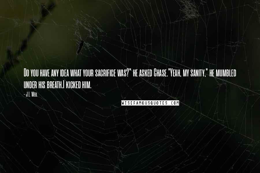 J.L. Weil Quotes: Do you have any idea what your sacrifice was?" he asked Chase."Yeah, my sanity," he mumbled under his breath.I kicked him.