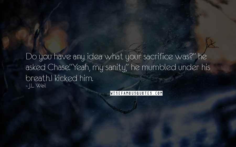 J.L. Weil Quotes: Do you have any idea what your sacrifice was?" he asked Chase."Yeah, my sanity," he mumbled under his breath.I kicked him.