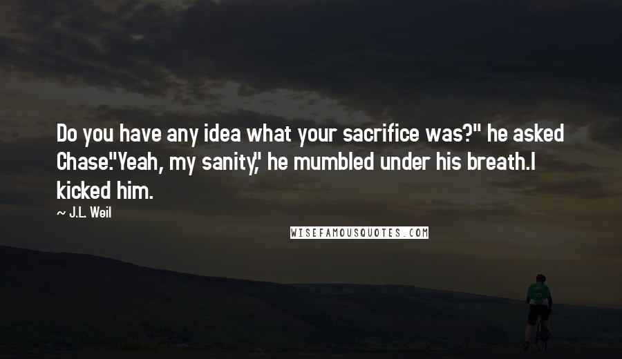 J.L. Weil Quotes: Do you have any idea what your sacrifice was?" he asked Chase."Yeah, my sanity," he mumbled under his breath.I kicked him.