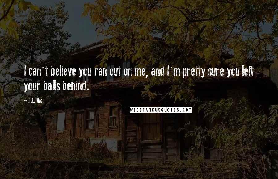 J.L. Weil Quotes: I can't believe you ran out on me, and I'm pretty sure you left your balls behind.