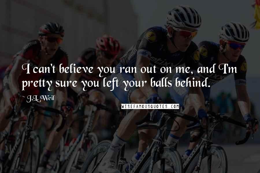 J.L. Weil Quotes: I can't believe you ran out on me, and I'm pretty sure you left your balls behind.