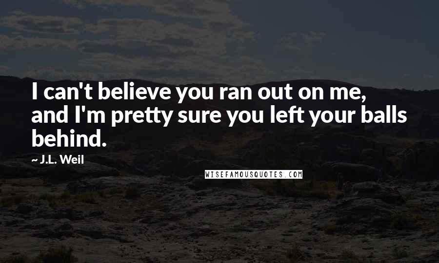 J.L. Weil Quotes: I can't believe you ran out on me, and I'm pretty sure you left your balls behind.