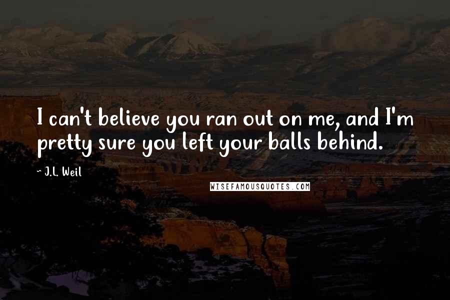 J.L. Weil Quotes: I can't believe you ran out on me, and I'm pretty sure you left your balls behind.