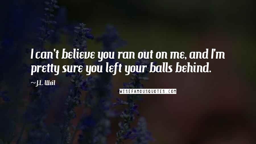 J.L. Weil Quotes: I can't believe you ran out on me, and I'm pretty sure you left your balls behind.