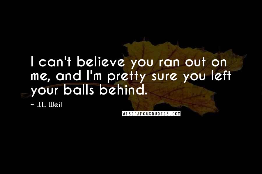 J.L. Weil Quotes: I can't believe you ran out on me, and I'm pretty sure you left your balls behind.