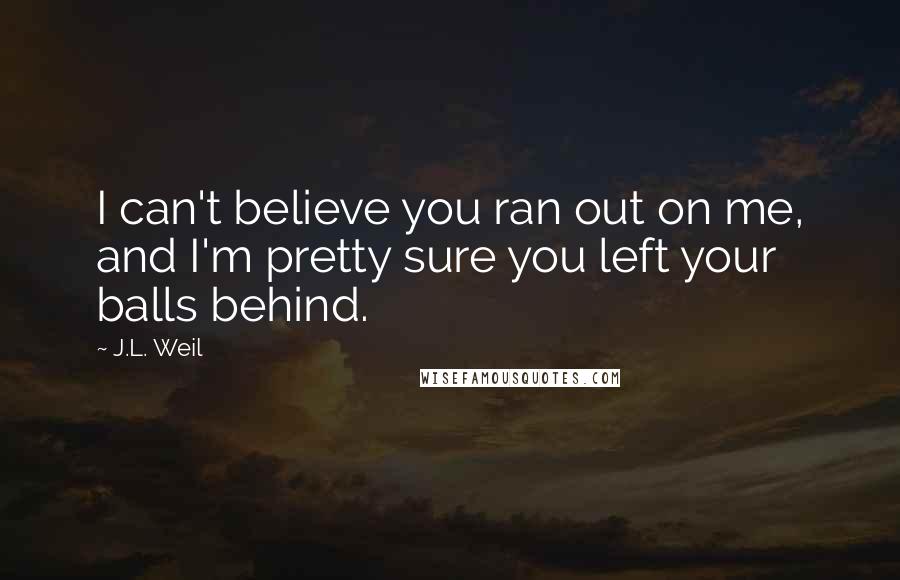 J.L. Weil Quotes: I can't believe you ran out on me, and I'm pretty sure you left your balls behind.