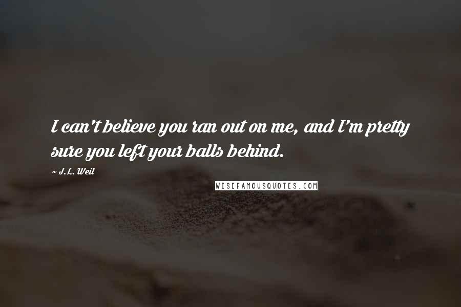 J.L. Weil Quotes: I can't believe you ran out on me, and I'm pretty sure you left your balls behind.