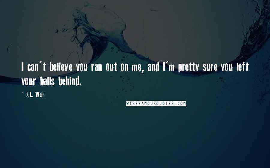 J.L. Weil Quotes: I can't believe you ran out on me, and I'm pretty sure you left your balls behind.