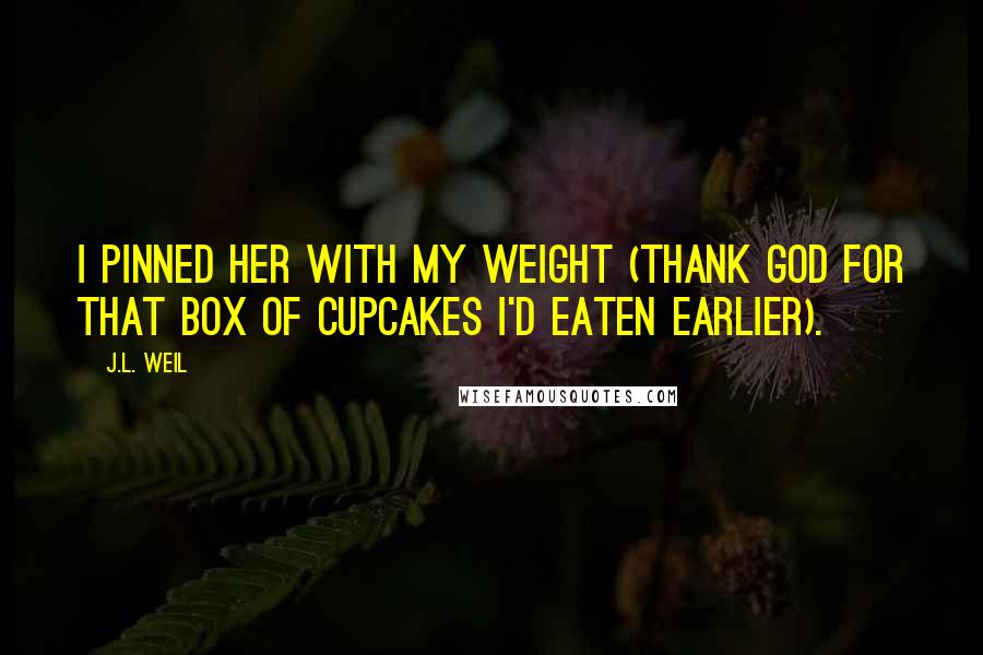 J.L. Weil Quotes: I pinned her with my weight (thank God for that box of cupcakes I'd eaten earlier).