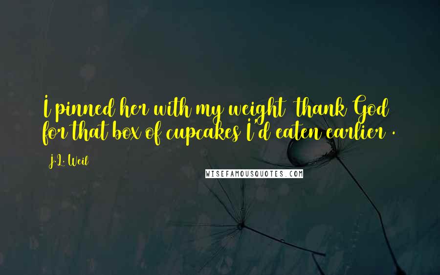 J.L. Weil Quotes: I pinned her with my weight (thank God for that box of cupcakes I'd eaten earlier).