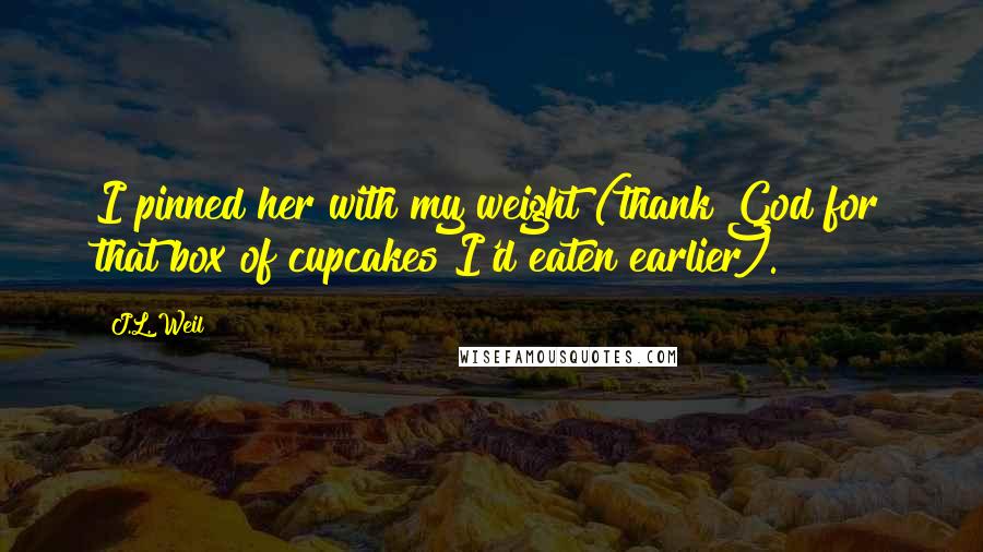 J.L. Weil Quotes: I pinned her with my weight (thank God for that box of cupcakes I'd eaten earlier).