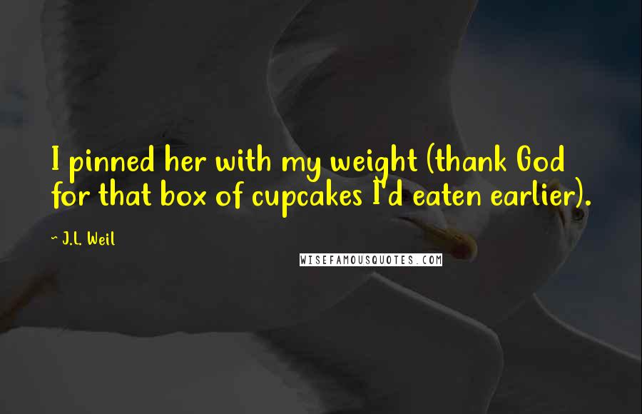 J.L. Weil Quotes: I pinned her with my weight (thank God for that box of cupcakes I'd eaten earlier).