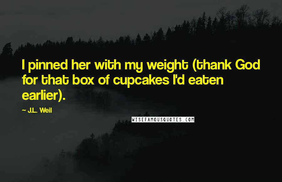 J.L. Weil Quotes: I pinned her with my weight (thank God for that box of cupcakes I'd eaten earlier).