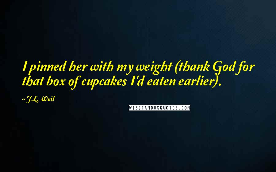 J.L. Weil Quotes: I pinned her with my weight (thank God for that box of cupcakes I'd eaten earlier).
